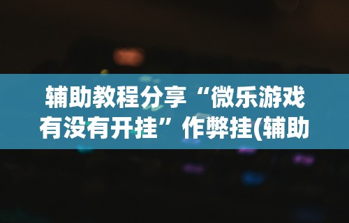 辅助教程分享“微乐游戏有没有开挂”作弊挂(辅助外挂+