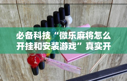 必备科技“微乐麻将怎么开挂和安装游戏”真实开挂技巧分享