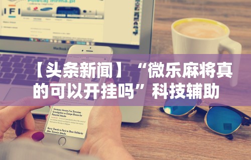 【头条新闻】“微乐麻将真的可以开挂吗”科技辅助神器手机版