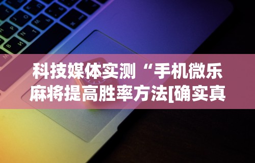 科技媒体实测“手机微乐麻将提高胜率方法[确实真的有挂]