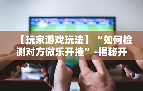【玩家游戏玩法】“如何检测对方微乐开挂”-揭秘开挂教程分享