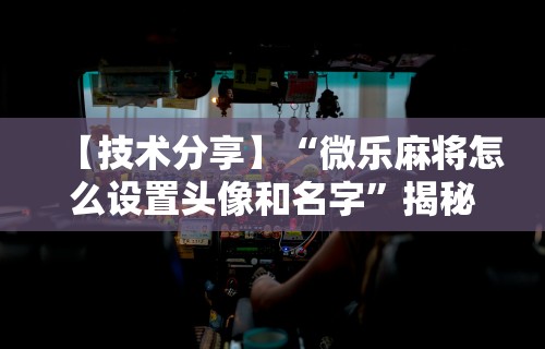 【技术分享】“微乐麻将怎么设置头像和名字”揭秘透视辅助万能挂