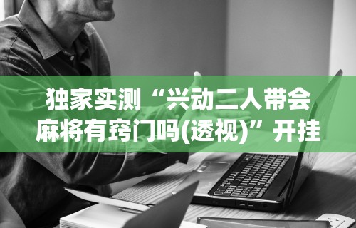 独家实测“兴动二人带会麻将有窍门吗(透视)	”开挂(透视)辅助教程