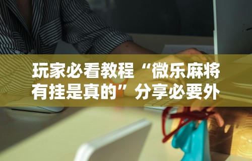 玩家必看教程“微乐麻将有挂是真的”分享必要外挂教程