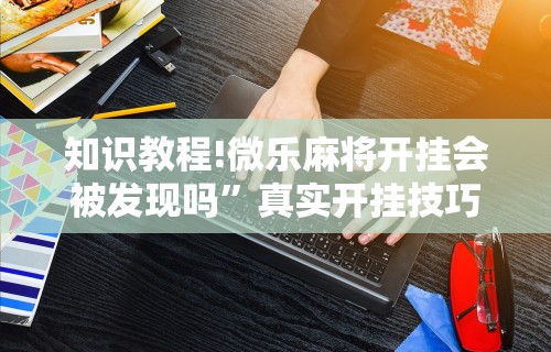 知识教程!微乐麻将开挂会被发现吗”真实开挂技巧分享