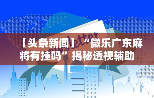 【头条新闻】“微乐广东麻将有挂吗”揭秘透视辅助万能挂用法