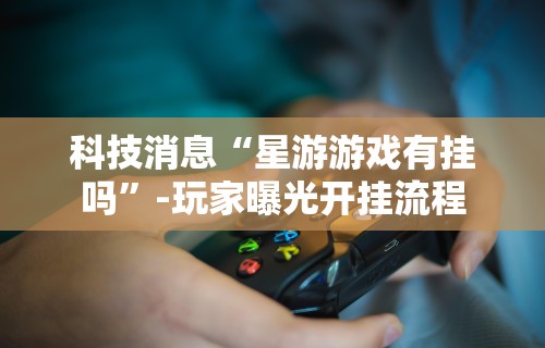 科技消息“星游游戏有挂吗”-玩家曝光开挂流程
