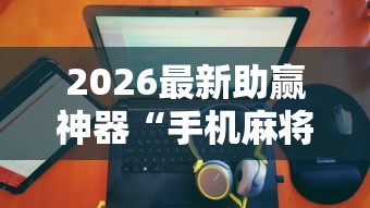 2026最新助赢神器“手机麻将有没有假的，感觉一打，我就输”详细辅助透视